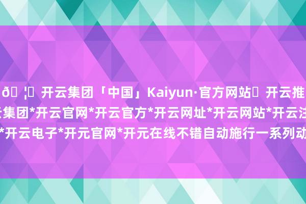 🦄开云集团「中国」Kaiyun·官方网站✅开云推荐✅我们为您提供:开云集团*开云官网*开云官方*开云网址*开云网站*开云注册*开云开户*开云电子*开元官网*开元在线不错自动施行一系列动作-开云集团「中国」Kaiyun·官方网站