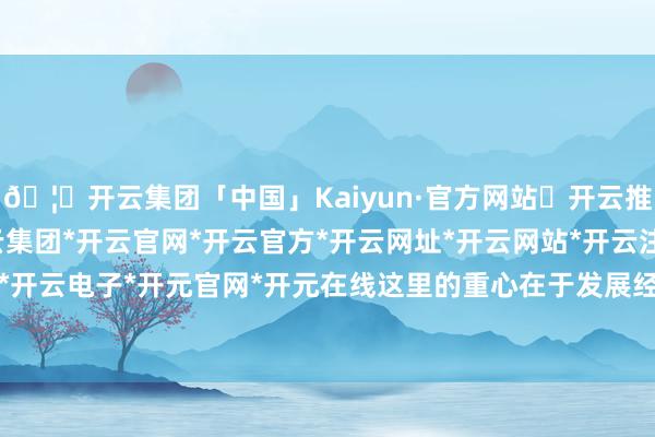 🦄开云集团「中国」Kaiyun·官方网站✅开云推荐✅我们为您提供:开云集团*开云官网*开云官方*开云网址*开云网站*开云注册*开云开户*开云电子*开元官网*开元在线这里的重心在于发展经济-开云集团「中国」Kaiyun·官方网站