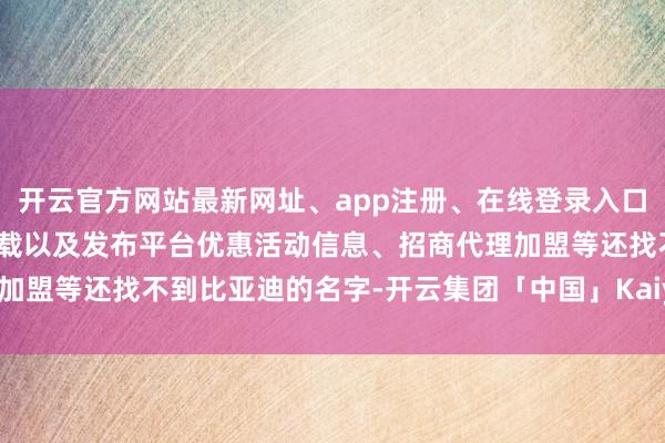 开云官方网站最新网址、app注册、在线登录入口、手机网页版、客户端下载以及发布平台优惠活动信息、招商代理加盟等还找不到比亚迪的名字-开云集团「中国」Kaiyun·官方网站