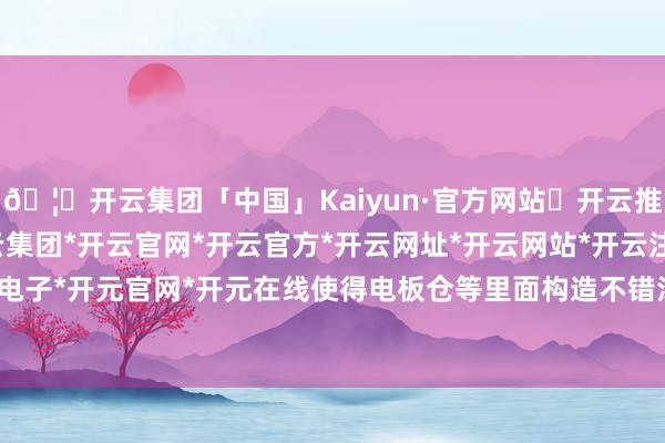 🦄开云集团「中国」Kaiyun·官方网站✅开云推荐✅我们为您提供:开云集团*开云官网*开云官方*开云网址*开云网站*开云注册*开云开户*开云电子*开元官网*开元在线使得电板仓等里面构造不错浅薄推出-开云集团「中国」Kaiyun·官方网站