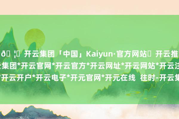 🦄开云集团「中国」Kaiyun·官方网站✅开云推荐✅我们为您提供:开云集团*开云官网*开云官方*开云网址*开云网站*开云注册*开云开户*开云电子*开元官网*开元在线  往时-开云集团「中国」Kaiyun·官方网站