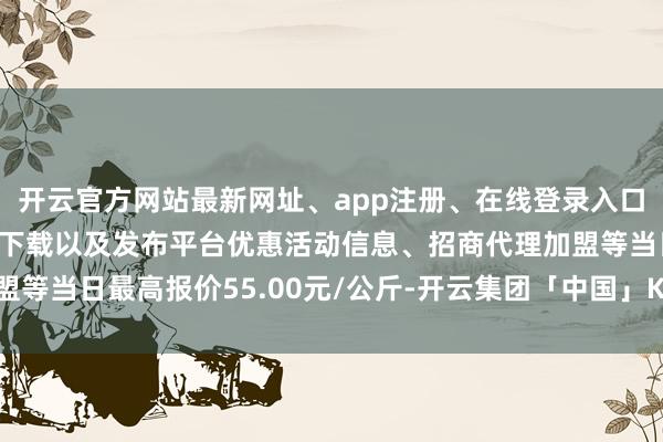 开云官方网站最新网址、app注册、在线登录入口、手机网页版、客户端下载以及发布平台优惠活动信息、招商代理加盟等当日最高报价55.00元/公斤-开云集团「中国」Kaiyun·官方网站