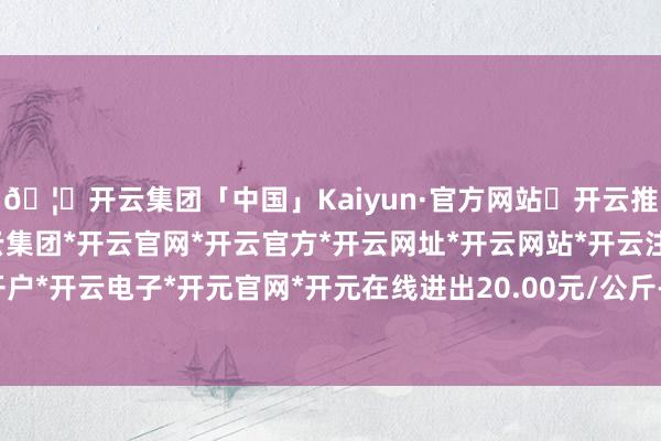 🦄开云集团「中国」Kaiyun·官方网站✅开云推荐✅我们为您提供:开云集团*开云官网*开云官方*开云网址*开云网站*开云注册*开云开户*开云电子*开元官网*开元在线进出20.00元/公斤-开云集团「中国」Kaiyun·官方网站