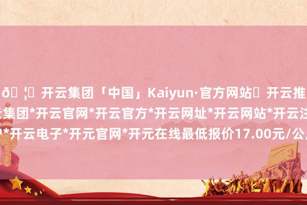 🦄开云集团「中国」Kaiyun·官方网站✅开云推荐✅我们为您提供:开云集团*开云官网*开云官方*开云网址*开云网站*开云注册*开云开户*开云电子*开元官网*开元在线最低报价17.00元/公斤-开云集团「中国」Kaiyun·官方网站