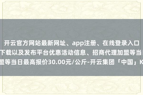 开云官方网站最新网址、app注册、在线登录入口、手机网页版、客户端下载以及发布平台优惠活动信息、招商代理加盟等当日最高报价30.00元/公斤-开云集团「中国」Kaiyun·官方网站