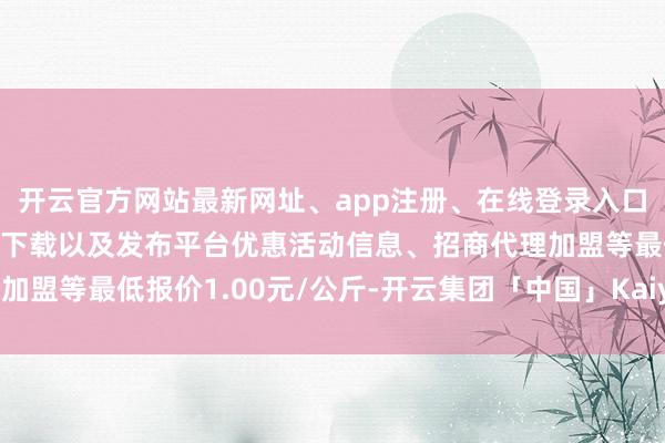 开云官方网站最新网址、app注册、在线登录入口、手机网页版、客户端下载以及发布平台优惠活动信息、招商代理加盟等最低报价1.00元/公斤-开云集团「中国」Kaiyun·官方网站