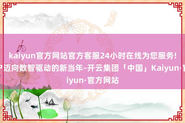 kaiyun官方网站官方客服24小时在线为您服务!助力客户迈向数智驱动的新当年-开云集团「中国」Kaiyun·官方网站