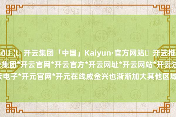 🦄开云集团「中国」Kaiyun·官方网站✅开云推荐✅我们为您提供:开云集团*开云官网*开云官方*开云网址*开云网站*开云注册*开云开户*开云电子*开元官网*开元在线戚金兴也渐渐加大其他区域的布局-开云集团「中国」Kaiyun·官方网站