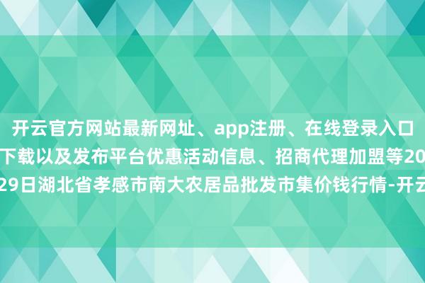 开云官方网站最新网址、app注册、在线登录入口、手机网页版、客户端下载以及发布平台优惠活动信息、招商代理加盟等2024年4月29日湖北省孝感市南大农居品批发市集价钱行情-开云集团「中国」Kaiyun·官方网站