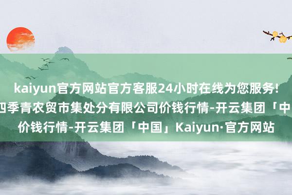 kaiyun官方网站官方客服24小时在线为您服务!2024年4月29日湖北四季青农贸市集处分有限公司价钱行情-开云集团「中国」Kaiyun·官方网站