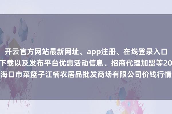 开云官方网站最新网址、app注册、在线登录入口、手机网页版、客户端下载以及发布平台优惠活动信息、招商代理加盟等2024年4月29日海口市菜篮子江楠农居品批发商场有限公司价钱行情-开云集团「中国」Kaiyun·官方网站