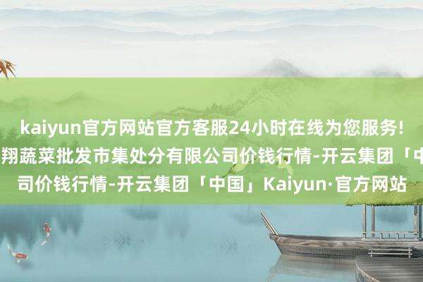 kaiyun官方网站官方客服24小时在线为您服务!2024年4月29日海南凤翔蔬菜批发市集处分有限公司价钱行情-开云集团「中国」Kaiyun·官方网站