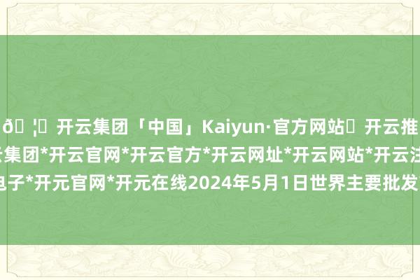 🦄开云集团「中国」Kaiyun·官方网站✅开云推荐✅我们为您提供:开云集团*开云官网*开云官方*开云网址*开云网站*开云注册*开云开户*开云电子*开元官网*开元在线2024年5月1日世界主要批发市集龙眼(石硖)价钱行情-开云集团「中国」Kaiyun·官方网站