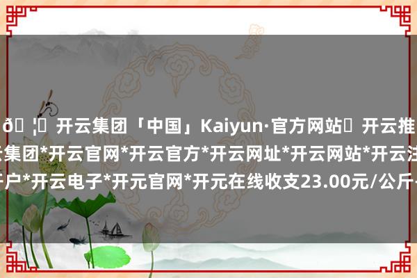 🦄开云集团「中国」Kaiyun·官方网站✅开云推荐✅我们为您提供:开云集团*开云官网*开云官方*开云网址*开云网站*开云注册*开云开户*开云电子*开元官网*开元在线收支23.00元/公斤-开云集团「中国」Kaiyun·官方网站