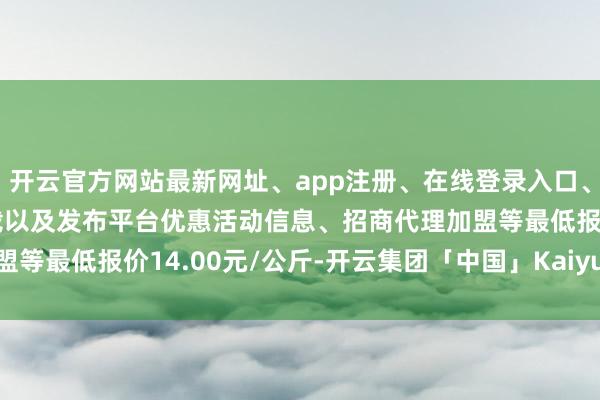 开云官方网站最新网址、app注册、在线登录入口、手机网页版、客户端下载以及发布平台优惠活动信息、招商代理加盟等最低报价14.00元/公斤-开云集团「中国」Kaiyun·官方网站