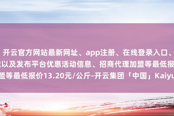 开云官方网站最新网址、app注册、在线登录入口、手机网页版、客户端下载以及发布平台优惠活动信息、招商代理加盟等最低报价13.20元/公斤-开云集团「中国」Kaiyun·官方网站