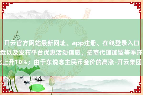 开云官方网站最新网址、app注册、在线登录入口、手机网页版、客户端下载以及发布平台优惠活动信息、招商代理加盟等季环比上升10%；由于东说念主民币金价的高涨-开云集团「中国」Kaiyun·官方网站