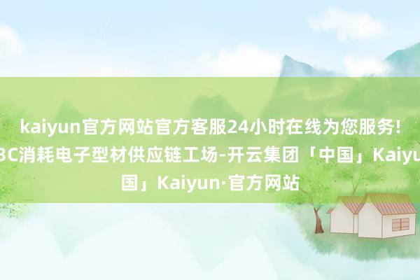 kaiyun官方网站官方客服24小时在线为您服务!成立宇宙性3C消耗电子型材供应链工场-开云集团「中国」Kaiyun·官方网站