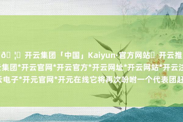 🦄开云集团「中国」Kaiyun·官方网站✅开云推荐✅我们为您提供:开云集团*开云官网*开云官方*开云网址*开云网站*开云注册*开云开户*开云电子*开元官网*开元在线它将再次吩咐一个代表团赶赴埃及-开云集团「中国」Kaiyun·官方网站