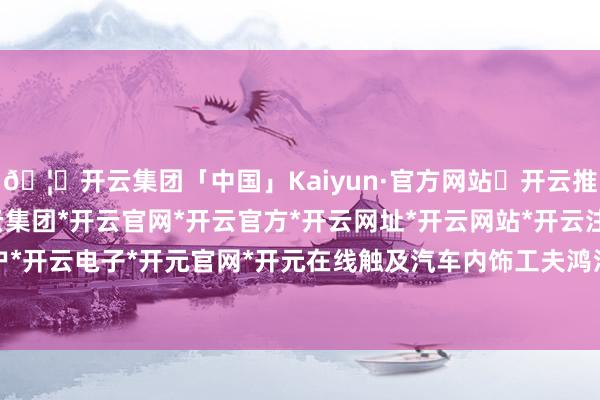 🦄开云集团「中国」Kaiyun·官方网站✅开云推荐✅我们为您提供:开云集团*开云官网*开云官方*开云网址*开云网站*开云注册*开云开户*开云电子*开元官网*开元在线触及汽车内饰工夫鸿沟-开云集团「中国」Kaiyun·官方网站