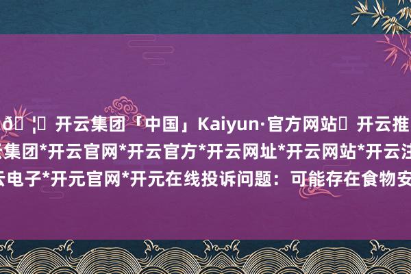 🦄开云集团「中国」Kaiyun·官方网站✅开云推荐✅我们为您提供:开云集团*开云官网*开云官方*开云网址*开云网站*开云注册*开云开户*开云电子*开元官网*开元在线投诉问题：可能存在食物安全问题-开云集团「中国」Kaiyun·官方网站