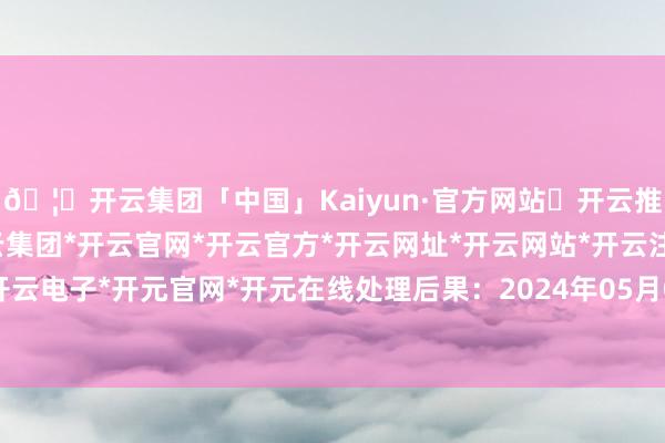 🦄开云集团「中国」Kaiyun·官方网站✅开云推荐✅我们为您提供:开云集团*开云官网*开云官方*开云网址*开云网站*开云注册*开云开户*开云电子*开元官网*开元在线处理后果：2024年05月07日-开云集团「中国」Kaiyun·官方网站