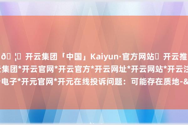 🦄开云集团「中国」Kaiyun·官方网站✅开云推荐✅我们为您提供:开云集团*开云官网*开云官方*开云网址*开云网站*开云注册*开云开户*开云电子*开元官网*开元在线投诉问题：可能存在质地->其他质地问题-开云集团「中国」Kaiyun·官方网站