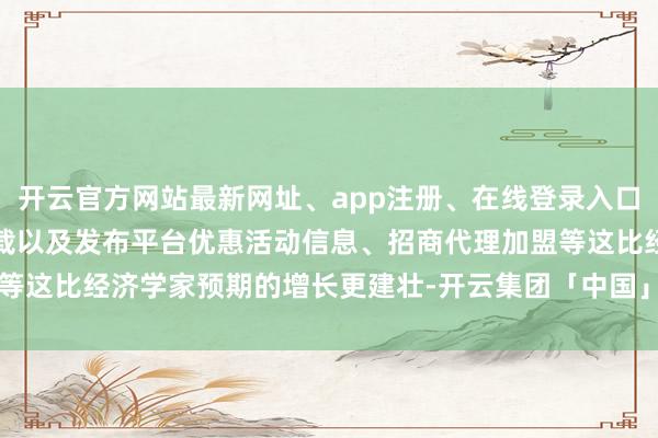 开云官方网站最新网址、app注册、在线登录入口、手机网页版、客户端下载以及发布平台优惠活动信息、招商代理加盟等这比经济学家预期的增长更建壮-开云集团「中国」Kaiyun·官方网站