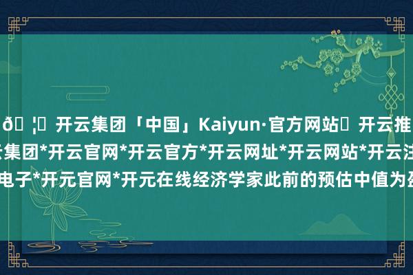 🦄开云集团「中国」Kaiyun·官方网站✅开云推荐✅我们为您提供:开云集团*开云官网*开云官方*开云网址*开云网站*开云注册*开云开户*开云电子*开元官网*开元在线经济学家此前的预估中值为盈余3.49万亿日元-开云集团「中国」Kaiyun·官方网站