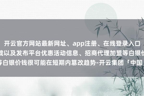 开云官方网站最新网址、app注册、在线登录入口、手机网页版、客户端下载以及发布平台优惠活动信息、招商代理加盟等白银价钱很可能在短期内篡改趋势-开云集团「中国」Kaiyun·官方网站