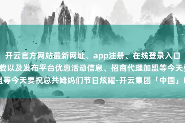 开云官方网站最新网址、app注册、在线登录入口、手机网页版、客户端下载以及发布平台优惠活动信息、招商代理加盟等今天要祝总共姆妈们节日炫耀-开云集团「中国」Kaiyun·官方网站