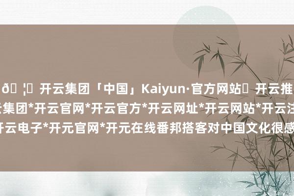 🦄开云集团「中国」Kaiyun·官方网站✅开云推荐✅我们为您提供:开云集团*开云官网*开云官方*开云网址*开云网站*开云注册*开云开户*开云电子*开元官网*开元在线番邦搭客对中国文化很感敬爱-开云集团「中国」Kaiyun·官方网站