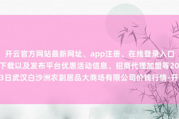 开云官方网站最新网址、app注册、在线登录入口、手机网页版、客户端下载以及发布平台优惠活动信息、招商代理加盟等2024年5月13日武汉白沙洲农副居品大商场有限公司价钱行情-开云集团「中国」Kaiyun·官方网站