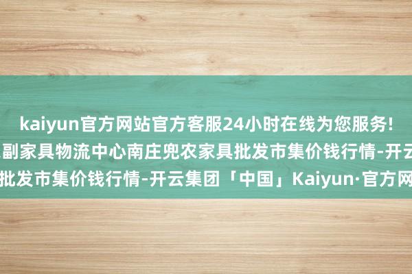 kaiyun官方网站官方客服24小时在线为您服务!2024年5月13日杭州农副家具物流中心南庄兜农家具批发市集价钱行情-开云集团「中国」Kaiyun·官方网站