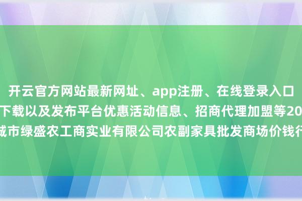 开云官方网站最新网址、app注册、在线登录入口、手机网页版、客户端下载以及发布平台优惠活动信息、招商代理加盟等2024年5月13日晋城市绿盛农工商实业有限公司农副家具批发商场价钱行情-开云集团「中国」Kaiyun·官方网站