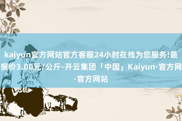 kaiyun官方网站官方客服24小时在线为您服务!最低报价3.00元/公斤-开云集团「中国」Kaiyun·官方网站