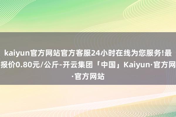 kaiyun官方网站官方客服24小时在线为您服务!最低报价0.80元/公斤-开云集团「中国」Kaiyun·官方网站