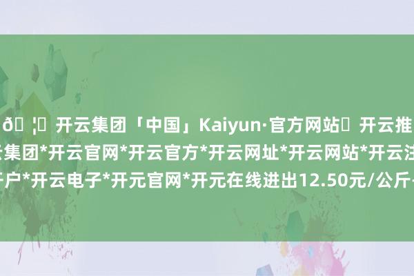 🦄开云集团「中国」Kaiyun·官方网站✅开云推荐✅我们为您提供:开云集团*开云官网*开云官方*开云网址*开云网站*开云注册*开云开户*开云电子*开元官网*开元在线进出12.50元/公斤-开云集团「中国」Kaiyun·官方网站