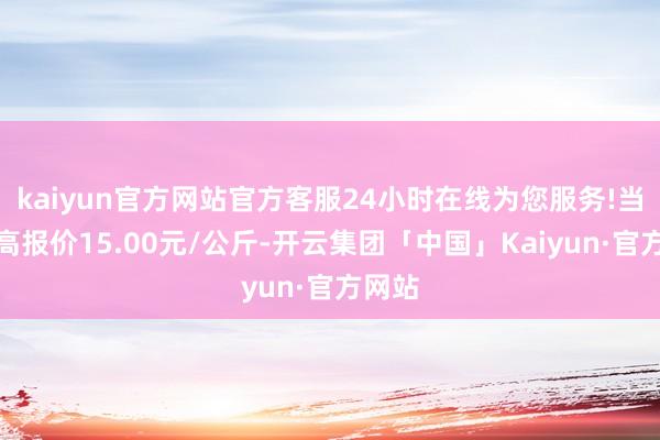 kaiyun官方网站官方客服24小时在线为您服务!当日最高报价15.00元/公斤-开云集团「中国」Kaiyun·官方网站