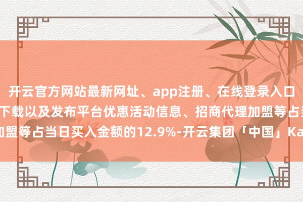 开云官方网站最新网址、app注册、在线登录入口、手机网页版、客户端下载以及发布平台优惠活动信息、招商代理加盟等占当日买入金额的12.9%-开云集团「中国」Kaiyun·官方网站