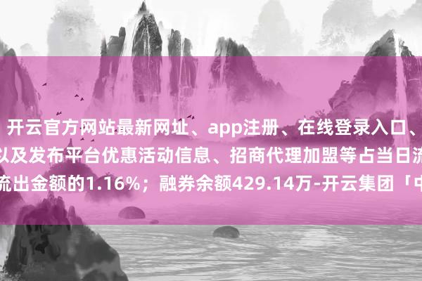 开云官方网站最新网址、app注册、在线登录入口、手机网页版、客户端下载以及发布平台优惠活动信息、招商代理加盟等占当日流出金额的1.16%；融券余额429.14万-开云集团「中国」Kaiyun·官方网站