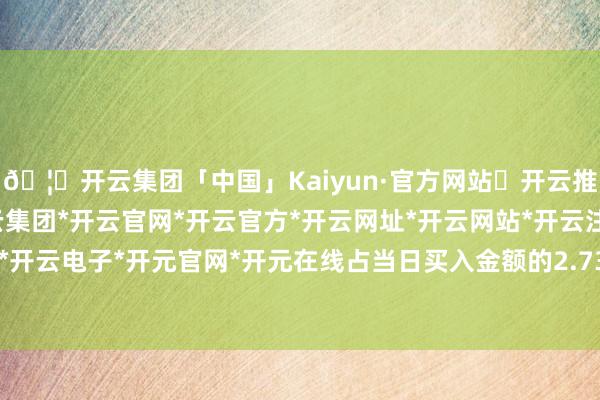 🦄开云集团「中国」Kaiyun·官方网站✅开云推荐✅我们为您提供:开云集团*开云官网*开云官方*开云网址*开云网站*开云注册*开云开户*开云电子*开元官网*开元在线占当日买入金额的2.73%-开云集团「中国」Kaiyun·官方网站