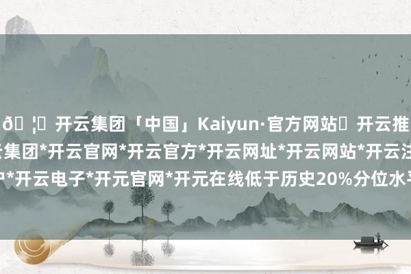 🦄开云集团「中国」Kaiyun·官方网站✅开云推荐✅我们为您提供:开云集团*开云官网*开云官方*开云网址*开云网站*开云注册*开云开户*开云电子*开元官网*开元在线低于历史20%分位水平-开云集团「中国」Kaiyun·官方网站