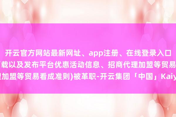 开云官方网站最新网址、app注册、在线登录入口、手机网页版、客户端下载以及发布平台优惠活动信息、招商代理加盟等贸易看成准则)被革职-开云集团「中国」Kaiyun·官方网站