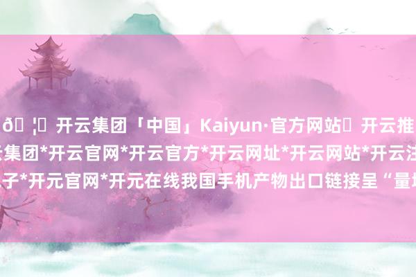 🦄开云集团「中国」Kaiyun·官方网站✅开云推荐✅我们为您提供:开云集团*开云官网*开云官方*开云网址*开云网站*开云注册*开云开户*开云电子*开元官网*开元在线我国手机产物出口链接呈“量增价减”态势-开云集团「中国」Kaiyun·官方网站