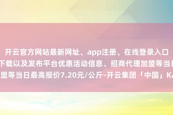 开云官方网站最新网址、app注册、在线登录入口、手机网页版、客户端下载以及发布平台优惠活动信息、招商代理加盟等当日最高报价7.20元/公斤-开云集团「中国」Kaiyun·官方网站