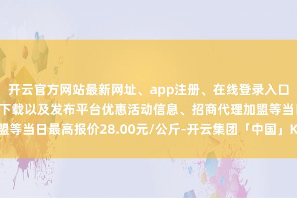 开云官方网站最新网址、app注册、在线登录入口、手机网页版、客户端下载以及发布平台优惠活动信息、招商代理加盟等当日最高报价28.00元/公斤-开云集团「中国」Kaiyun·官方网站