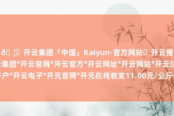 🦄开云集团「中国」Kaiyun·官方网站✅开云推荐✅我们为您提供:开云集团*开云官网*开云官方*开云网址*开云网站*开云注册*开云开户*开云电子*开元官网*开元在线收支11.00元/公斤-开云集团「中国」Kaiyun·官方网站