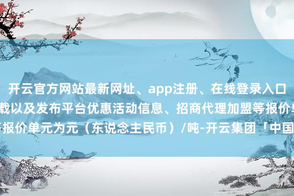 开云官方网站最新网址、app注册、在线登录入口、手机网页版、客户端下载以及发布平台优惠活动信息、招商代理加盟等报价单元为元（东说念主民币）/吨-开云集团「中国」Kaiyun·官方网站