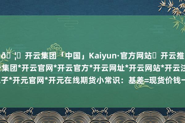 🦄开云集团「中国」Kaiyun·官方网站✅开云推荐✅我们为您提供:开云集团*开云官网*开云官方*开云网址*开云网站*开云注册*开云开户*开云电子*开元官网*开元在线期货小常识：基差=现货价钱一期货价钱-开云集团「中国」Kaiyun·官方网站